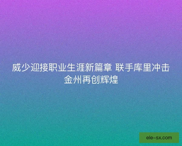 威少迎接职业生涯新篇章 联手库里冲击金州再创辉煌