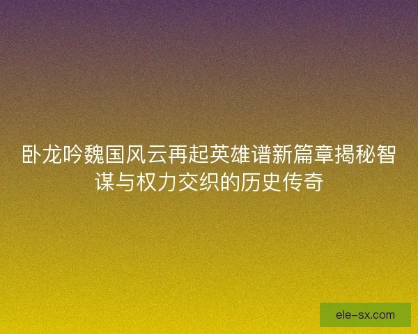 卧龙吟魏国风云再起英雄谱新篇章揭秘智谋与权力交织的历史传奇