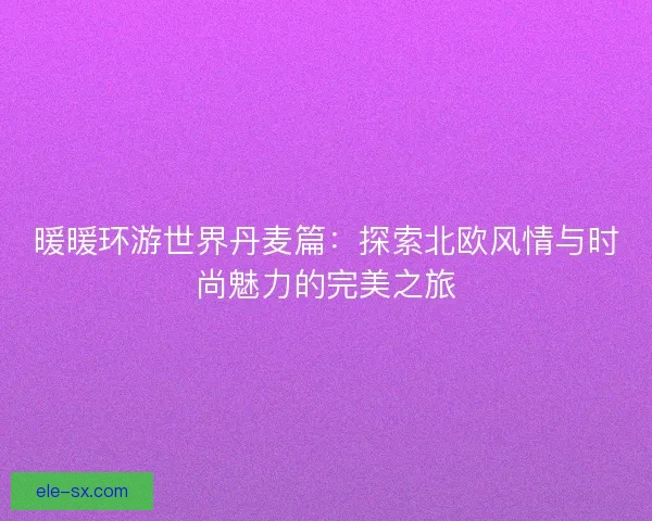 暖暖环游世界丹麦篇：探索北欧风情与时尚魅力的完美之旅
