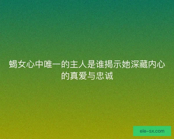 蝎女心中唯一的主人是谁揭示她深藏内心的真爱与忠诚