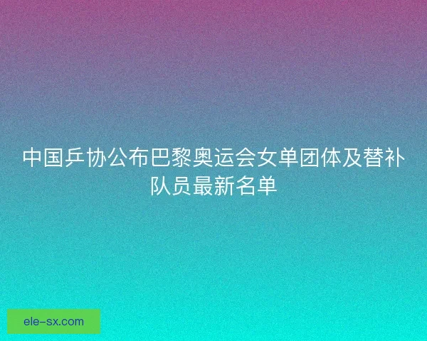 中国乒协公布巴黎奥运会女单团体及替补队员最新名单