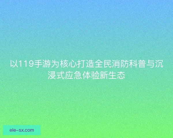 以119手游为核心打造全民消防科普与沉浸式应急体验新生态