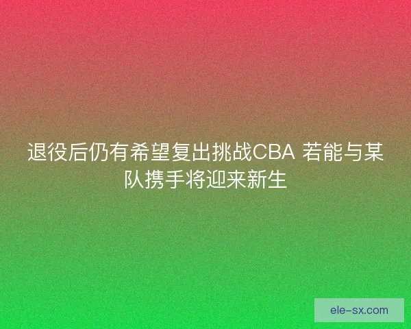 退役后仍有希望复出挑战CBA 若能与某队携手将迎来新生