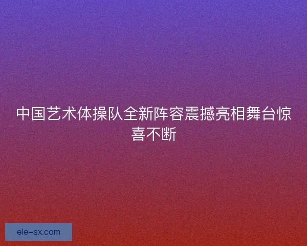 中国艺术体操队全新阵容震撼亮相舞台惊喜不断