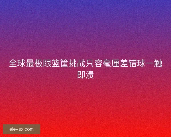 全球最极限篮筐挑战只容毫厘差错球一触即溃