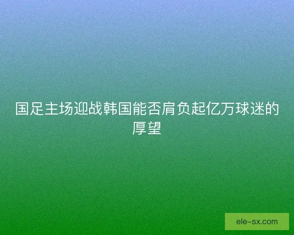 国足主场迎战韩国能否肩负起亿万球迷的厚望