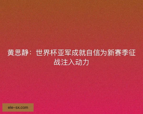 黄思静：世界杯亚军成就自信为新赛季征战注入动力