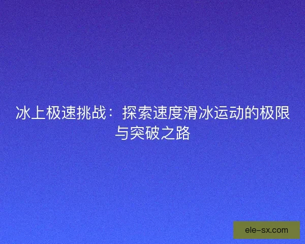 冰上极速挑战：探索速度滑冰运动的极限与突破之路